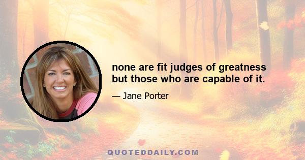 none are fit judges of greatness but those who are capable of it.