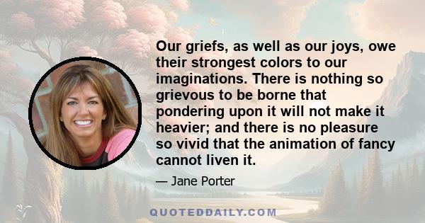 Our griefs, as well as our joys, owe their strongest colors to our imaginations. There is nothing so grievous to be borne that pondering upon it will not make it heavier; and there is no pleasure so vivid that the