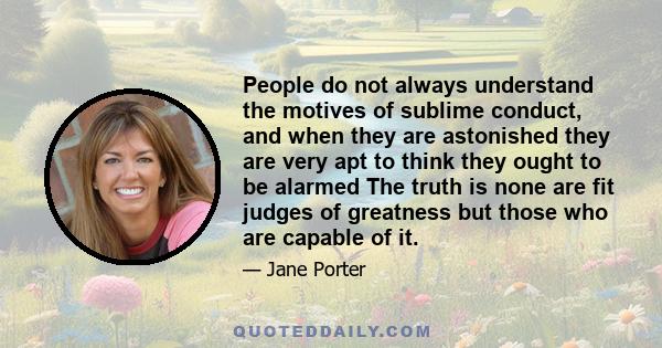 People do not always understand the motives of sublime conduct, and when they are astonished they are very apt to think they ought to be alarmed The truth is none are fit judges of greatness but those who are capable of 