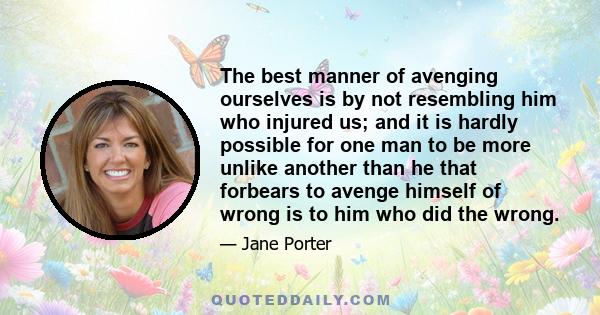 The best manner of avenging ourselves is by not resembling him who injured us; and it is hardly possible for one man to be more unlike another than he that forbears to avenge himself of wrong is to him who did the wrong.