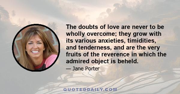 The doubts of love are never to be wholly overcome; they grow with its various anxieties, timidities, and tenderness, and are the very fruits of the reverence in which the admired object is beheld.