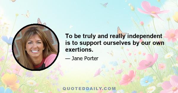 To be truly and really independent is to support ourselves by our own exertions.