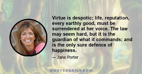 Virtue is despotic; life, reputation, every earthly good, must be surrendered at her voice. The law may seem hard, but it is the guardian of what it commands; and is the only sure defence of happiness.