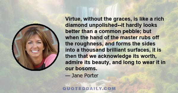 Virtue, without the graces, is like a rich diamond unpolished--it hardly looks better than a common pebble; but when the hand of the master rubs off the roughness, and forms the sides into a thousand brilliant surfaces, 