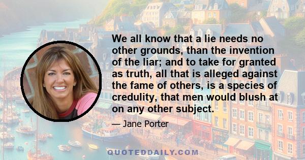 We all know that a lie needs no other grounds, than the invention of the liar; and to take for granted as truth, all that is alleged against the fame of others, is a species of credulity, that men would blush at on any