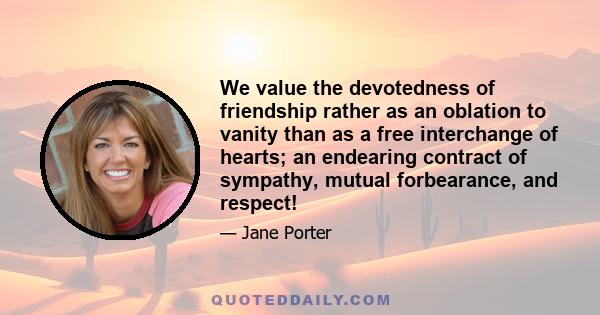 We value the devotedness of friendship rather as an oblation to vanity than as a free interchange of hearts; an endearing contract of sympathy, mutual forbearance, and respect!