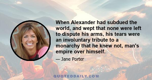 When Alexander had subdued the world, and wept that none were left to dispute his arms, his tears were an involuntary tribute to a monarchy that he knew not, man's empire over himself.