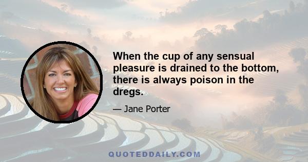 When the cup of any sensual pleasure is drained to the bottom, there is always poison in the dregs.