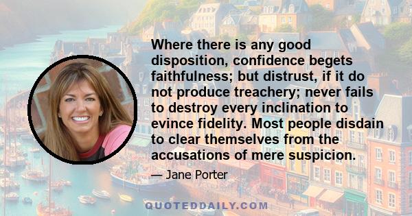 Where there is any good disposition, confidence begets faithfulness; but distrust, if it do not produce treachery; never fails to destroy every inclination to evince fidelity. Most people disdain to clear themselves