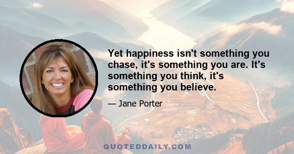 Yet happiness isn't something you chase, it's something you are. It's something you think, it's something you believe.