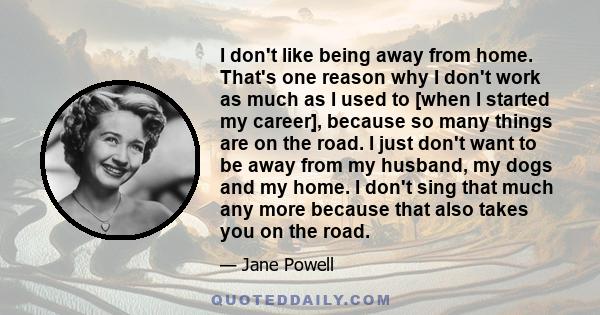 I don't like being away from home. That's one reason why I don't work as much as I used to [when I started my career], because so many things are on the road. I just don't want to be away from my husband, my dogs and my 