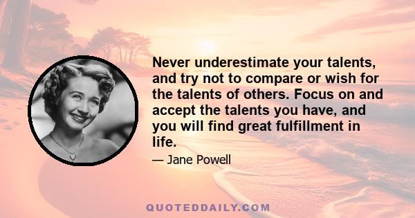 Never underestimate your talents, and try not to compare or wish for the talents of others. Focus on and accept the talents you have, and you will find great fulfillment in life.