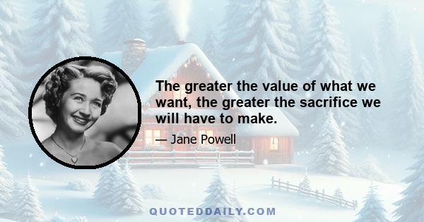 The greater the value of what we want, the greater the sacrifice we will have to make.