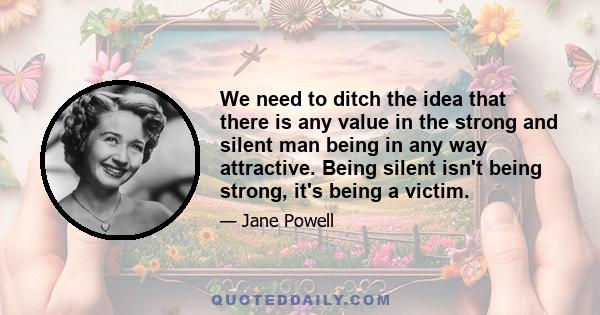 We need to ditch the idea that there is any value in the strong and silent man being in any way attractive. Being silent isn't being strong, it's being a victim.