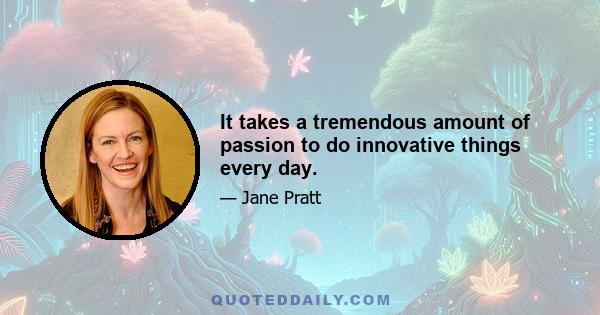 It takes a tremendous amount of passion to do innovative things every day.