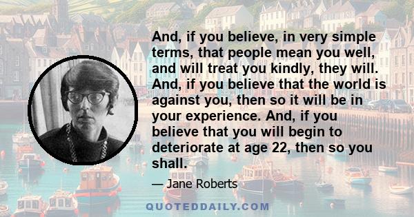 And, if you believe, in very simple terms, that people mean you well, and will treat you kindly, they will. And, if you believe that the world is against you, then so it will be in your experience. And, if you believe