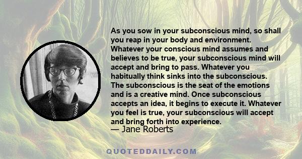 As you sow in your subconscious mind, so shall you reap in your body and environment. Whatever your conscious mind assumes and believes to be true, your subconscious mind will accept and bring to pass. Whatever you