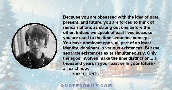 Because you are obsessed with the idea of past, present, and future, you are forced to think of reincarnations as strung out one before the other. Indeed we speak of past lives because you are used to the time sequence