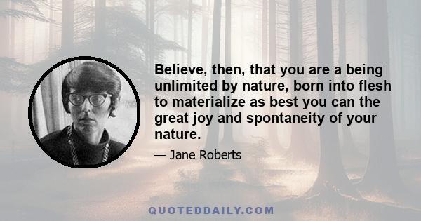 Believe, then, that you are a being unlimited by nature, born into flesh to materialize as best you can the great joy and spontaneity of your nature.