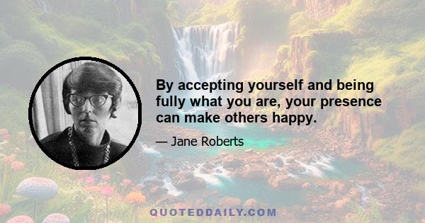 By accepting yourself and being fully what you are, your presence can make others happy.