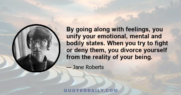 By going along with feelings, you unify your emotional, mental and bodily states. When you try to fight or deny them, you divorce yourself from the reality of your being.