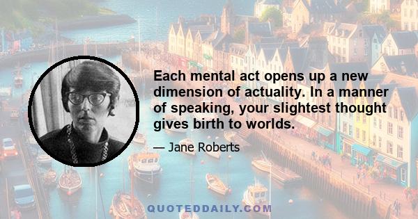 Each mental act opens up a new dimension of actuality. In a manner of speaking, your slightest thought gives birth to worlds.