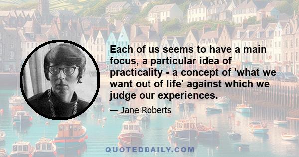 Each of us seems to have a main focus, a particular idea of practicality - a concept of 'what we want out of life' against which we judge our experiences.