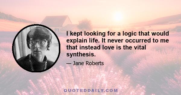 I kept looking for a logic that would explain life. It never occurred to me that instead love is the vital synthesis.