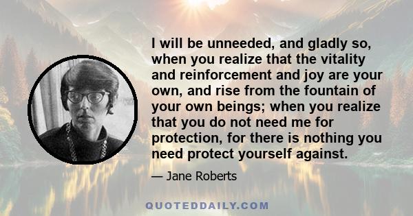 I will be unneeded, and gladly so, when you realize that the vitality and reinforcement and joy are your own, and rise from the fountain of your own beings; when you realize that you do not need me for protection, for