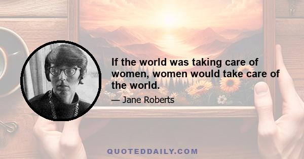 If the world was taking care of women, women would take care of the world.