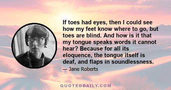 If toes had eyes, then I could see how my feet know where to go, but toes are blind. And how is it that my tongue speaks words it cannot hear? Because for all its eloquence, the tongue itself is deaf, and flaps in