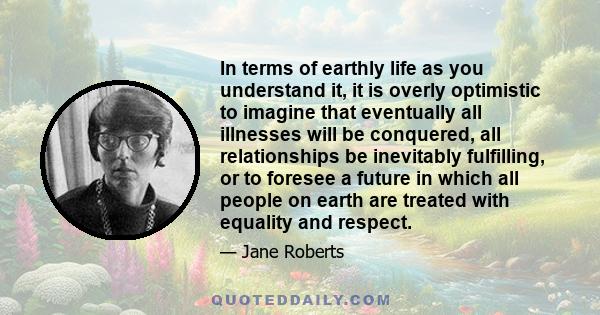 In terms of earthly life as you understand it, it is overly optimistic to imagine that eventually all illnesses will be conquered, all relationships be inevitably fulfilling, or to foresee a future in which all people