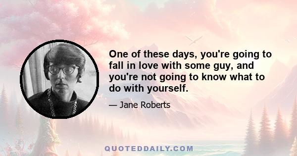 One of these days, you're going to fall in love with some guy, and you're not going to know what to do with yourself.