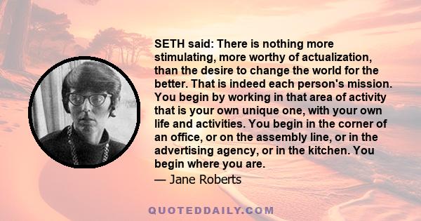 SETH said: There is nothing more stimulating, more worthy of actualization, than the desire to change the world for the better. That is indeed each person's mission. You begin by working in that area of activity that is 