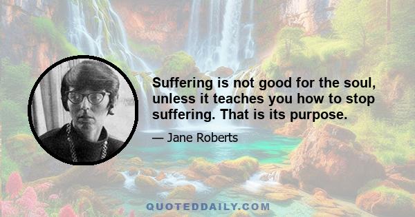 Suffering is not good for the soul, unless it teaches you how to stop suffering. That is its purpose.