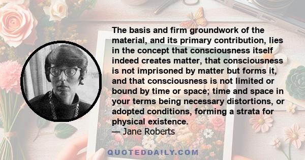 The basis and firm groundwork of the material, and its primary contribution, lies in the concept that consciousness itself indeed creates matter, that consciousness is not imprisoned by matter but forms it, and that