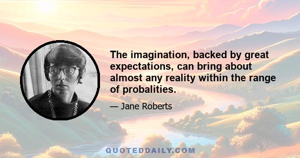 The imagination, backed by great expectations, can bring about almost any reality within the range of probalities.