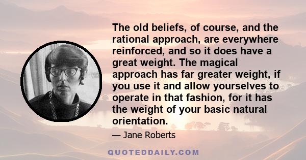 The old beliefs, of course, and the rational approach, are everywhere reinforced, and so it does have a great weight. The magical approach has far greater weight, if you use it and allow yourselves to operate in that