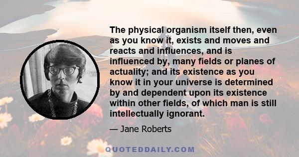 The physical organism itself then, even as you know it, exists and moves and reacts and influences, and is influenced by, many fields or planes of actuality; and its existence as you know it in your universe is