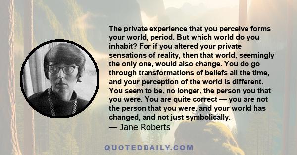 The private experience that you perceive forms your world, period. But which world do you inhabit? For if you altered your private sensations of reality, then that world, seemingly the only one, would also change. You