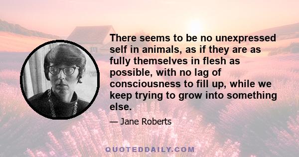 There seems to be no unexpressed self in animals, as if they are as fully themselves in flesh as possible, with no lag of consciousness to fill up, while we keep trying to grow into something else.