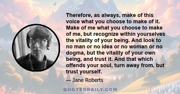 Therefore, as always, make of this voice what you choose to make of it. Make of me what you choose to make of me, but recognize within yourselves the vitality of your being. And look to no man or no idea or no woman or