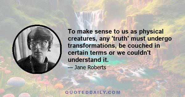 To make sense to us as physical creatures, any 'truth' must undergo transformations, be couched in certain terms or we couldn't understand it.