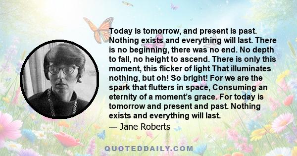 Today is tomorrow, and present is past. Nothing exists and everything will last. There is no beginning, there was no end. No depth to fall, no height to ascend. There is only this moment, this flicker of light That