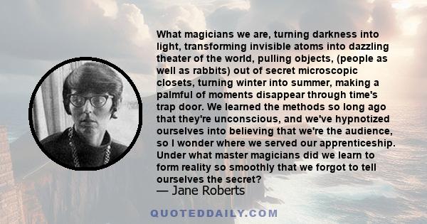 What magicians we are, turning darkness into light, transforming invisible atoms into dazzling theater of the world, pulling objects, (people as well as rabbits) out of secret microscopic closets, turning winter into