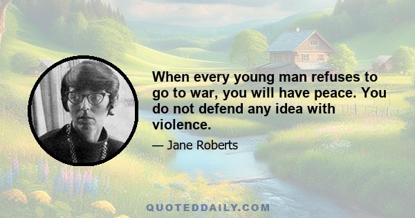 When every young man refuses to go to war, you will have peace. You do not defend any idea with violence.