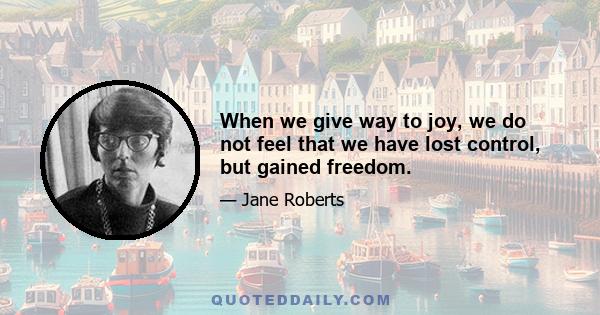 When we give way to joy, we do not feel that we have lost control, but gained freedom.