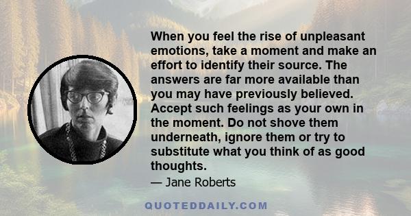 When you feel the rise of unpleasant emotions, take a moment and make an effort to identify their source. The answers are far more available than you may have previously believed. Accept such feelings as your own in the 