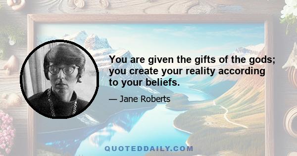 You are given the gifts of the gods; you create your reality according to your beliefs.