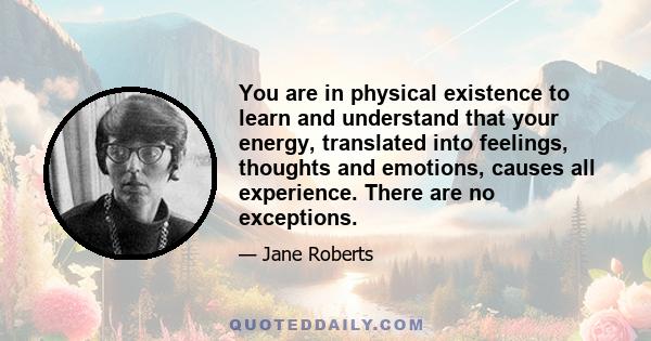 You are in physical existence to learn and understand that your energy, translated into feelings, thoughts and emotions, causes all experience. There are no exceptions.